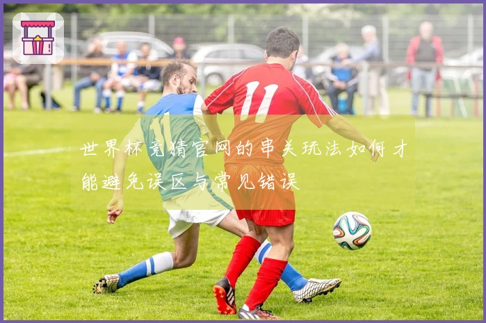 世界杯竞猜官网的串关玩法如何才能避免误区与常见错误