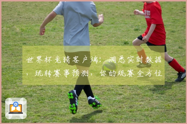 世界杯竞猜客户端：洞悉实时数据，玩转赛事预测，你的观赛全方位体验升级